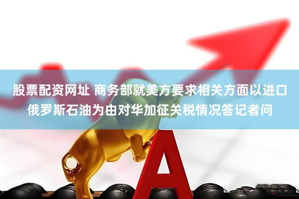 股票配资网址 商务部就美方要求相关方面以进口俄罗斯石油为由对华加征关税情况答记者问