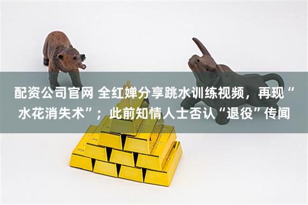 配资公司官网 全红婵分享跳水训练视频，再现“水花消失术”；此前知情人士否认“退役”传闻