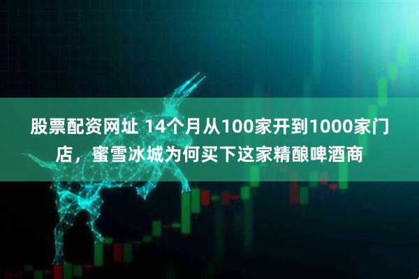 股票配资网址 14个月从100家开到1000家门店，蜜雪冰城为何买下这家精酿啤酒商