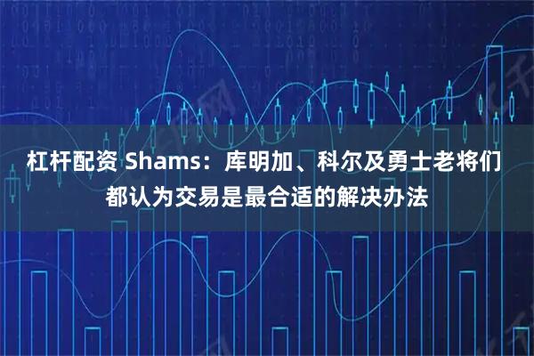 杠杆配资 Shams：库明加、科尔及勇士老将们 都认为交易是最合适的解决办法
