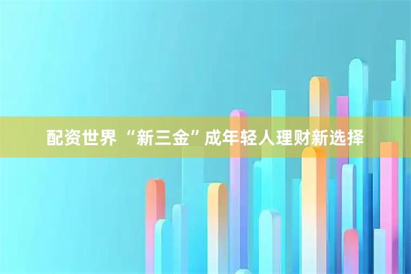 配资世界 “新三金”成年轻人理财新选择