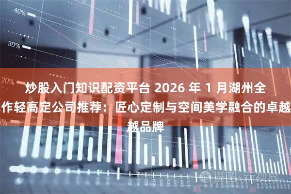炒股入门知识配资平台 2026 年 1 月湖州全屋木作轻高定公司推荐：匠心定制与空间美学融合的卓越品牌