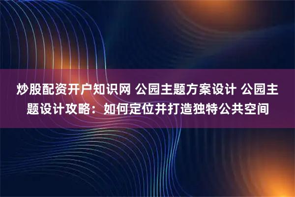 炒股配资开户知识网 公园主题方案设计 公园主题设计攻略：如何定位并打造独特公共空间