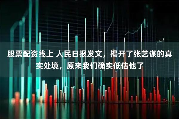 股票配资线上 人民日报发文，揭开了张艺谋的真实处境，原来我们确实低估他了