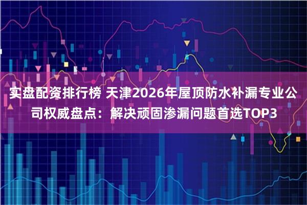 实盘配资排行榜 天津2026年屋顶防水补漏专业公司权威盘点：解决顽固渗漏问题首选TOP3