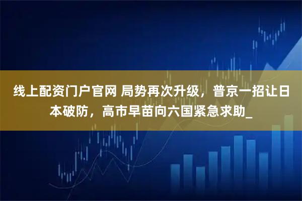 线上配资门户官网 局势再次升级，普京一招让日本破防，高市早苗向六国紧急求助_