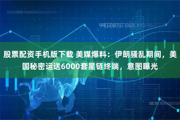 股票配资手机版下载 美媒爆料：伊朗骚乱期间，美国秘密运送6000套星链终端，意图曝光