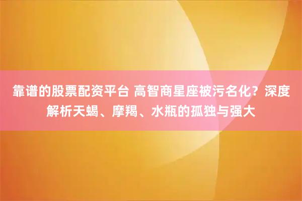 靠谱的股票配资平台 高智商星座被污名化？深度解析天蝎、摩羯、水瓶的孤独与强大