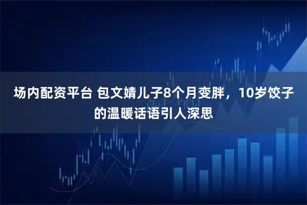 场内配资平台 包文婧儿子8个月变胖，10岁饺子的温暖话语引人深思