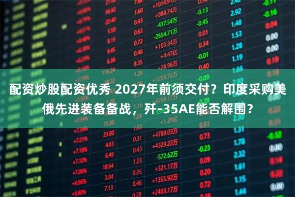 配资炒股配资优秀 2027年前须交付？印度采购美俄先进装备备战，歼-35AE能否解围？