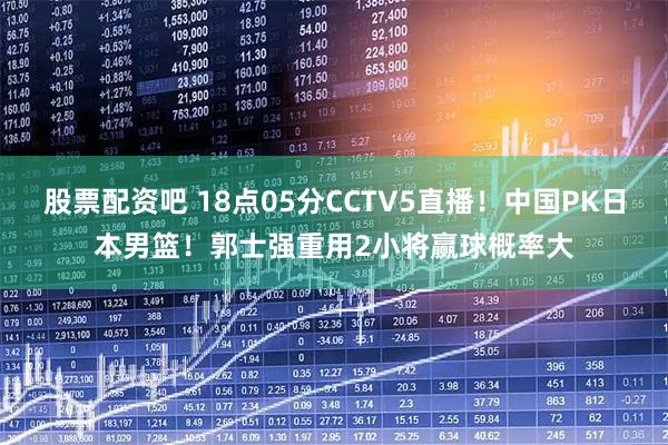 股票配资吧 18点05分CCTV5直播！中国PK日本男篮！郭士强重用2小将赢球概率大