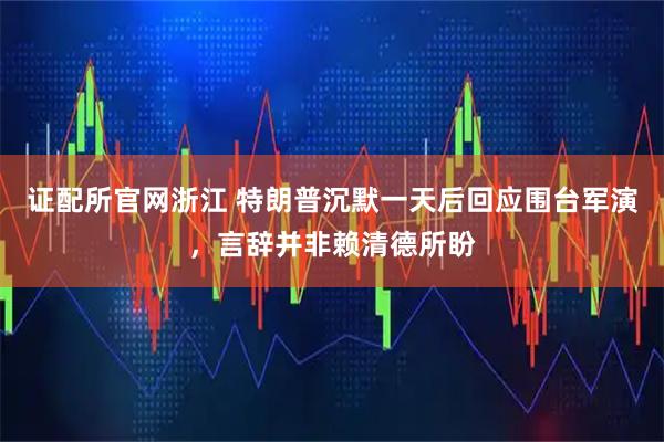 证配所官网浙江 特朗普沉默一天后回应围台军演，言辞并非赖清德所盼