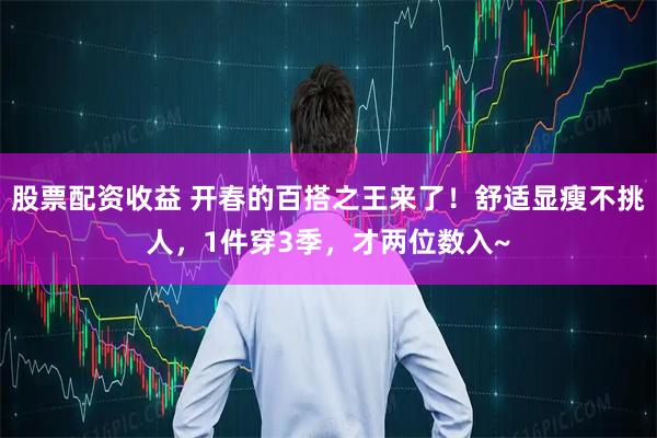 股票配资收益 开春的百搭之王来了！舒适显瘦不挑人，1件穿3季，才两位数入~