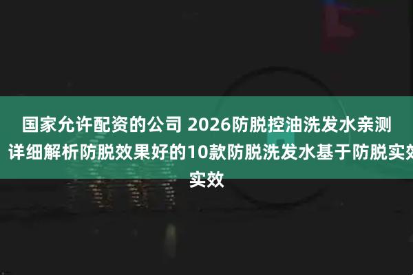 国家允许配资的公司 2026防脱控油洗发水亲测！详细解析防脱效果好的10款防脱洗发水基于防脱实效