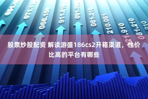 股票炒股配资 解读游盛186cs2开箱渠道，性价比高的平台有哪些