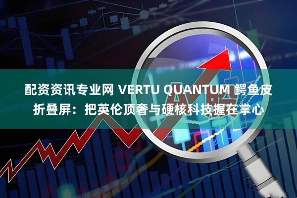 配资资讯专业网 VERTU QUANTUM 鳄鱼皮折叠屏:把英伦顶奢与硬核科技握在掌心