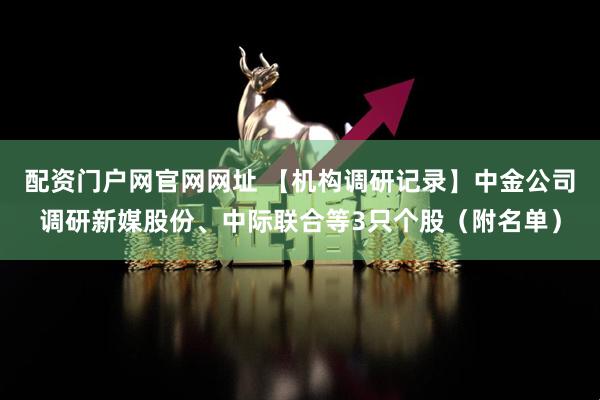 配资门户网官网网址 【机构调研记录】中金公司调研新媒股份、中际联合等3只个股（附名单）
