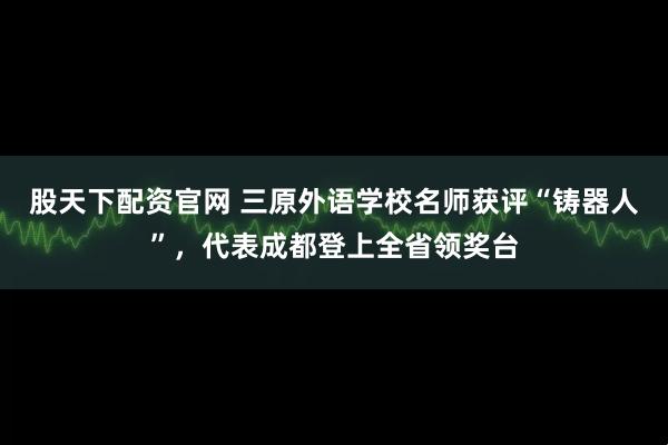 股天下配资官网 三原外语学校名师获评“铸器人”，代表成都登上全省领奖台