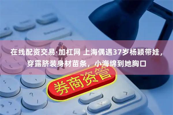 在线配资交易·加杠网 上海偶遇37岁杨颖带娃，穿露脐装身材苗条，小海绵到她胸口