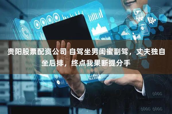 贵阳股票配资公司 自驾坐男闺蜜副驾，丈夫独自坐后排，终点我果断提分手
