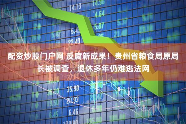 配资炒股门户网 反腐新成果！贵州省粮食局原局长被调查，退休多年仍难逃法网