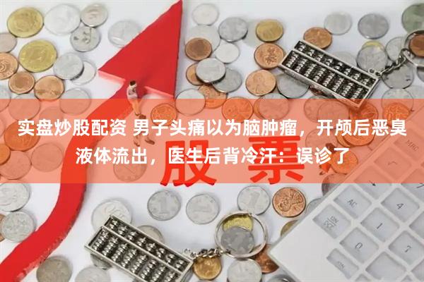 实盘炒股配资 男子头痛以为脑肿瘤，开颅后恶臭液体流出，医生后背冷汗：误诊了
