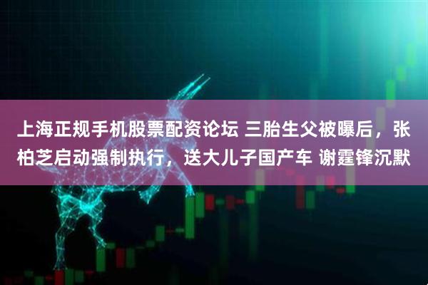 上海正规手机股票配资论坛 三胎生父被曝后，张柏芝启动强制执行，送大儿子国产车 谢霆锋沉默