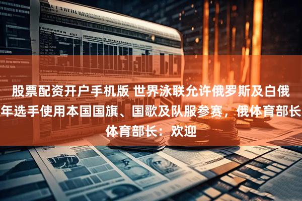 股票配资开户手机版 世界泳联允许俄罗斯及白俄罗斯成年选手使用本国国旗、国歌及队服参赛,俄体育部长:欢迎