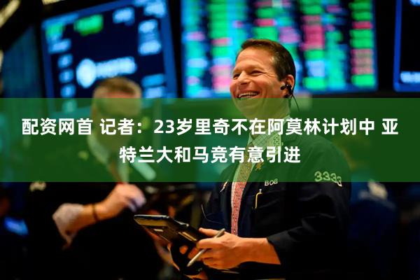 配资网首 记者：23岁里奇不在阿莫林计划中 亚特兰大和马竞有意引进