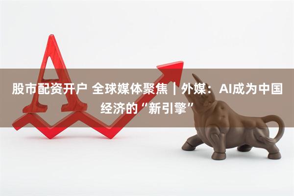 股市配资开户 全球媒体聚焦︱外媒：AI成为中国经济的“新引擎”
