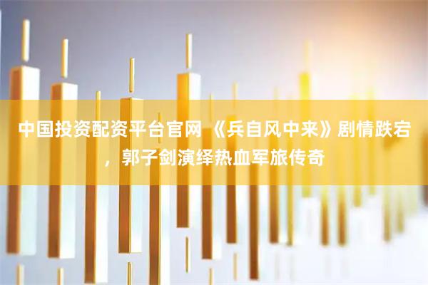 中国投资配资平台官网 《兵自风中来》剧情跌宕，郭子剑演绎热血军旅传奇