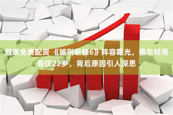股票免费配资 《披荆斩棘6》阵容曝光，最年轻哥哥仅22岁，背后原因引人深思